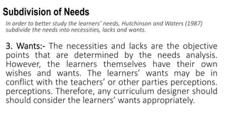 Subdivision of Needs
In order to better study the learners’ needs, Hutchinson and Waters (1987)
subdivide the needs into necessities, lacks and wants.
3. Wants:- The necessities and lacks are the objective
points that are determined by the needs analysis.
However, the learners themselves have their own
wishes and wants. The learners’ wants may be in
conflict with the teachers’ or other parties perceptions.
perceptions. Therefore, any curriculum designer should
should consider the learners’ wants appropriately.
 