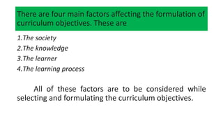 There are four main factors affecting the formulation of
curriculum objectives. These are
1.The society
2.The knowledge
3.The learner
4.The learning process
All of these factors are to be considered while
selecting and formulating the curriculum objectives.
 