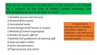 One of the important consideration is the selection of content
for a subject. At the time of subject matter selection, the
following factors are to be kept in mind:
1.Available sources and resources
2.Demand of the society
3.International needs
4.Level and age of the learner or student
5.Methods of content organization
6.Number of courses offered
7.Quantity and qualification of teaching staff
8.Scope of subject matter
9.System of examination
10.Type of society and culture
In organizing the
learning contents, balance,
articulation, sequence,
integration, and continuity of
the subject matter to develop
a sound content.
 