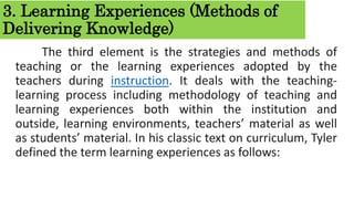 3. Learning Experiences (Methods of
Delivering Knowledge)
The third element is the strategies and methods of
teaching or the learning experiences adopted by the
teachers during instruction. It deals with the teaching-
learning process including methodology of teaching and
learning experiences both within the institution and
outside, learning environments, teachers’ material as well
as students’ material. In his classic text on curriculum, Tyler
defined the term learning experiences as follows:
 