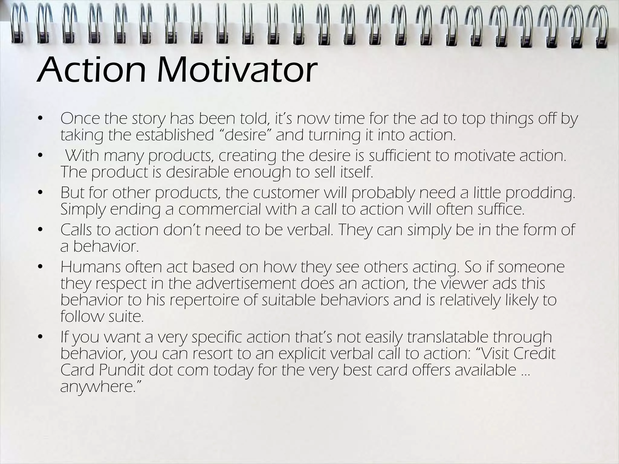 Action Motivator
• Once the story has been told, it’s now time for the ad to top things off by
  taking the established “desire” and turning it into action.
• With many products, creating the desire is sufficient to motivate action.
  The product is desirable enough to sell itself.
• But for other products, the customer will probably need a little prodding.
  Simply ending a commercial with a call to action will often suffice.
• Calls to action don’t need to be verbal. They can simply be in the form of
  a behavior.
• Humans often act based on how they see others acting. So if someone
  they respect in the advertisement does an action, the viewer ads this
  behavior to his repertoire of suitable behaviors and is relatively likely to
  follow suite.
• If you want a very specific action that’s not easily translatable through
  behavior, you can resort to an explicit verbal call to action: “Visit Credit
  Card Pundit dot com today for the very best card offers available …
  anywhere.”
 
