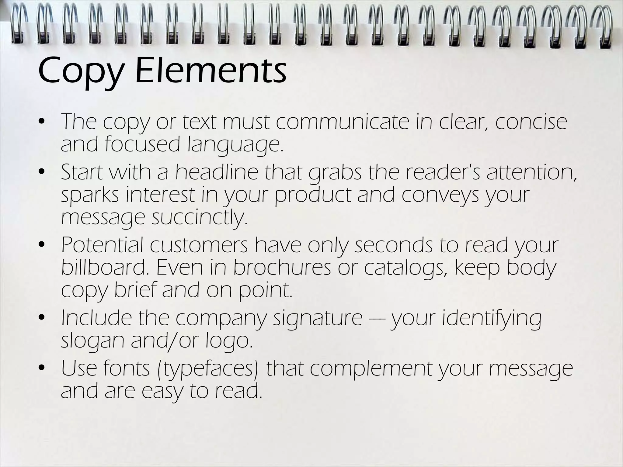 Copy Elements
• The copy or text must communicate in clear, concise
  and focused language.
• Start with a headline that grabs the reader's attention,
  sparks interest in your product and conveys your
  message succinctly.
• Potential customers have only seconds to read your
  billboard. Even in brochures or catalogs, keep body
  copy brief and on point.
• Include the company signature --- your identifying
  slogan and/or logo.
• Use fonts (typefaces) that complement your message
  and are easy to read.
 