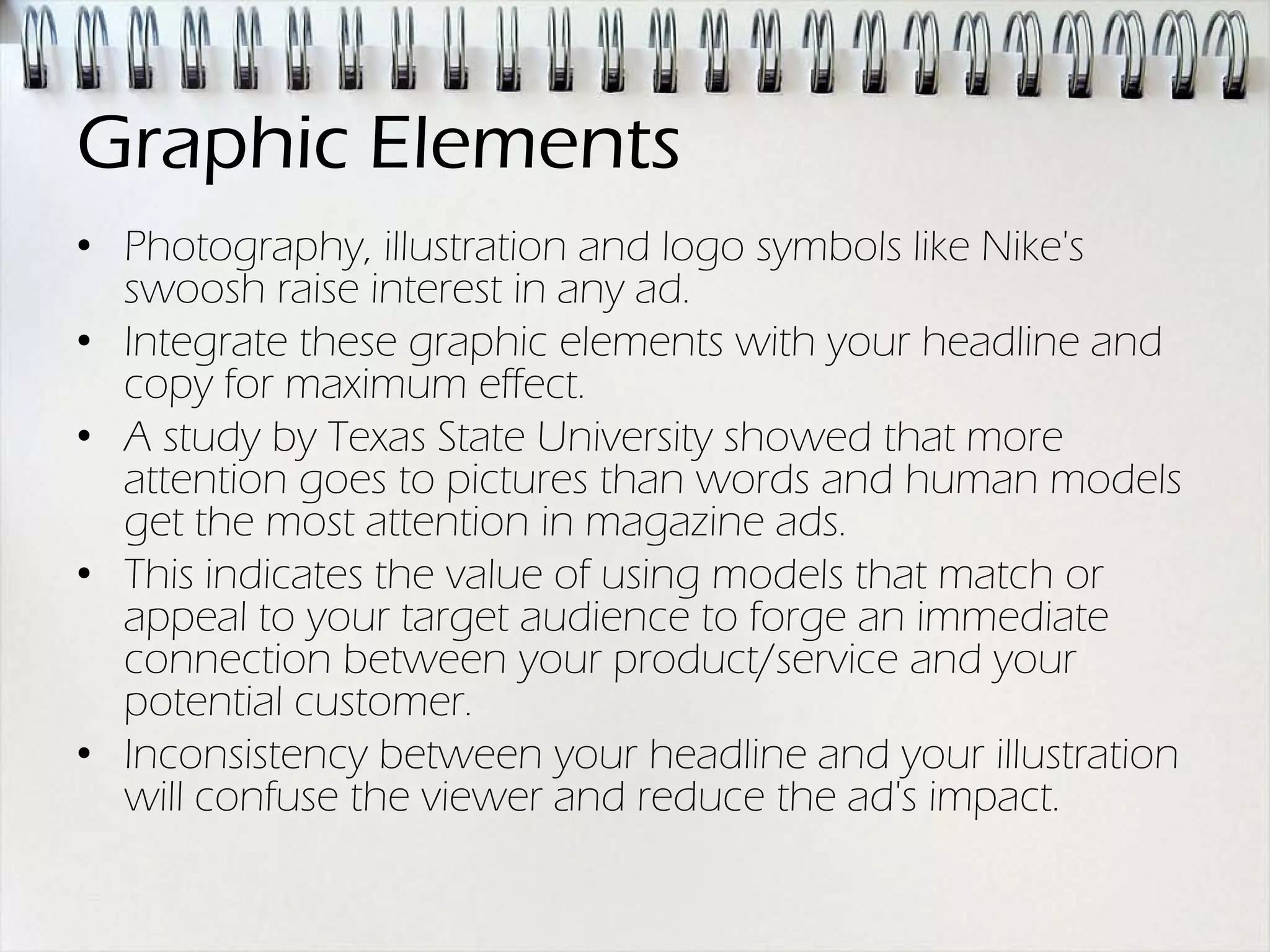 Graphic Elements
• Photography, illustration and logo symbols like Nike's
  swoosh raise interest in any ad.
• Integrate these graphic elements with your headline and
  copy for maximum effect.
• A study by Texas State University showed that more
  attention goes to pictures than words and human models
  get the most attention in magazine ads.
• This indicates the value of using models that match or
  appeal to your target audience to forge an immediate
  connection between your product/service and your
  potential customer.
• Inconsistency between your headline and your illustration
  will confuse the viewer and reduce the ad's impact.
 
