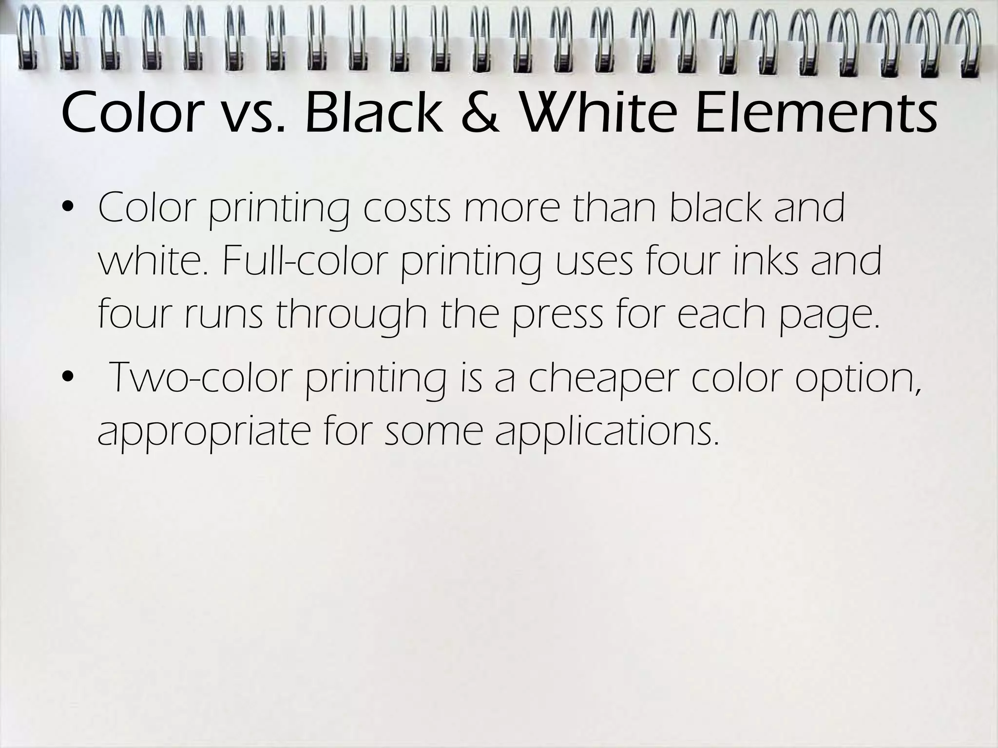 Color vs. Black & White Elements
• Color printing costs more than black and
  white. Full-color printing uses four inks and
  four runs through the press for each page.
• Two-color printing is a cheaper color option,
  appropriate for some applications.
 
