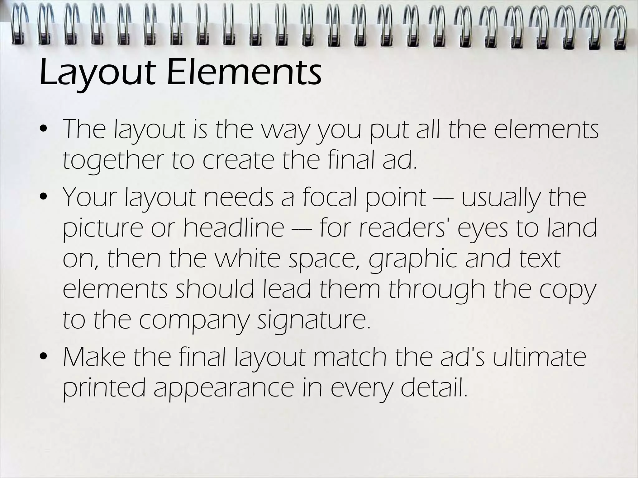 Layout Elements
• The layout is the way you put all the elements
  together to create the final ad.
• Your layout needs a focal point --- usually the
  picture or headline --- for readers' eyes to land
  on, then the white space, graphic and text
  elements should lead them through the copy
  to the company signature.
• Make the final layout match the ad's ultimate
  printed appearance in every detail.
 