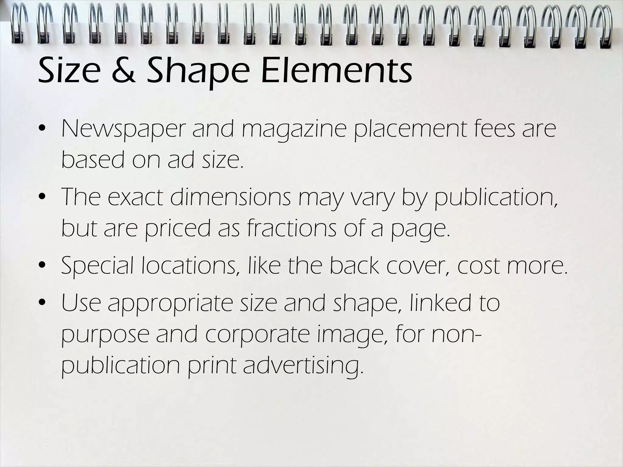 Size & Shape Elements
• Newspaper and magazine placement fees are
  based on ad size.
• The exact dimensions may vary by publication,
  but are priced as fractions of a page.
• Special locations, like the back cover, cost more.
• Use appropriate size and shape, linked to
  purpose and corporate image, for non-
  publication print advertising.
 