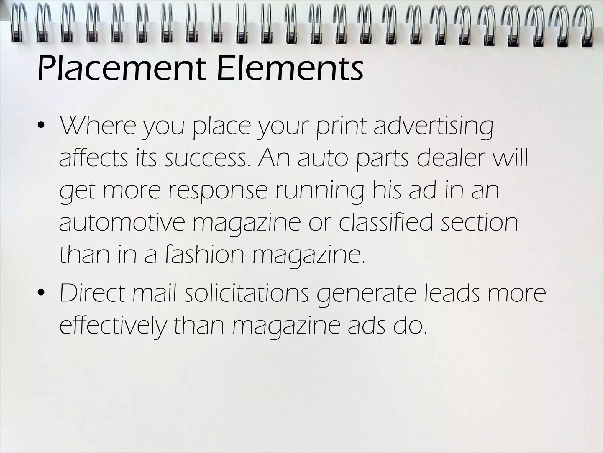 Placement Elements
• Where you place your print advertising
  affects its success. An auto parts dealer will
  get more response running his ad in an
  automotive magazine or classified section
  than in a fashion magazine.
• Direct mail solicitations generate leads more
  effectively than magazine ads do.
 