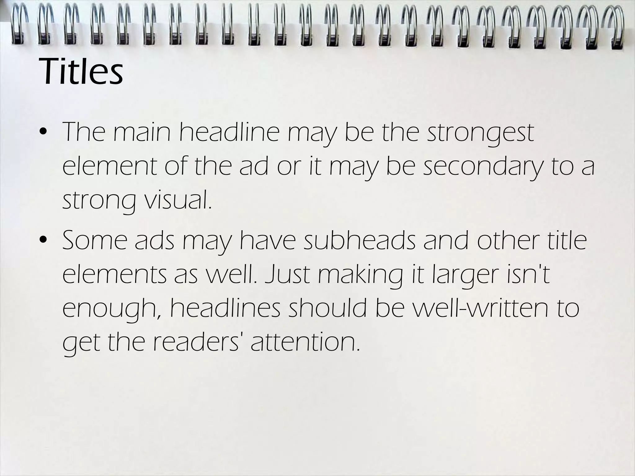 Titles
• The main headline may be the strongest
  element of the ad or it may be secondary to a
  strong visual.
• Some ads may have subheads and other title
  elements as well. Just making it larger isn't
  enough, headlines should be well-written to
  get the readers' attention.
 