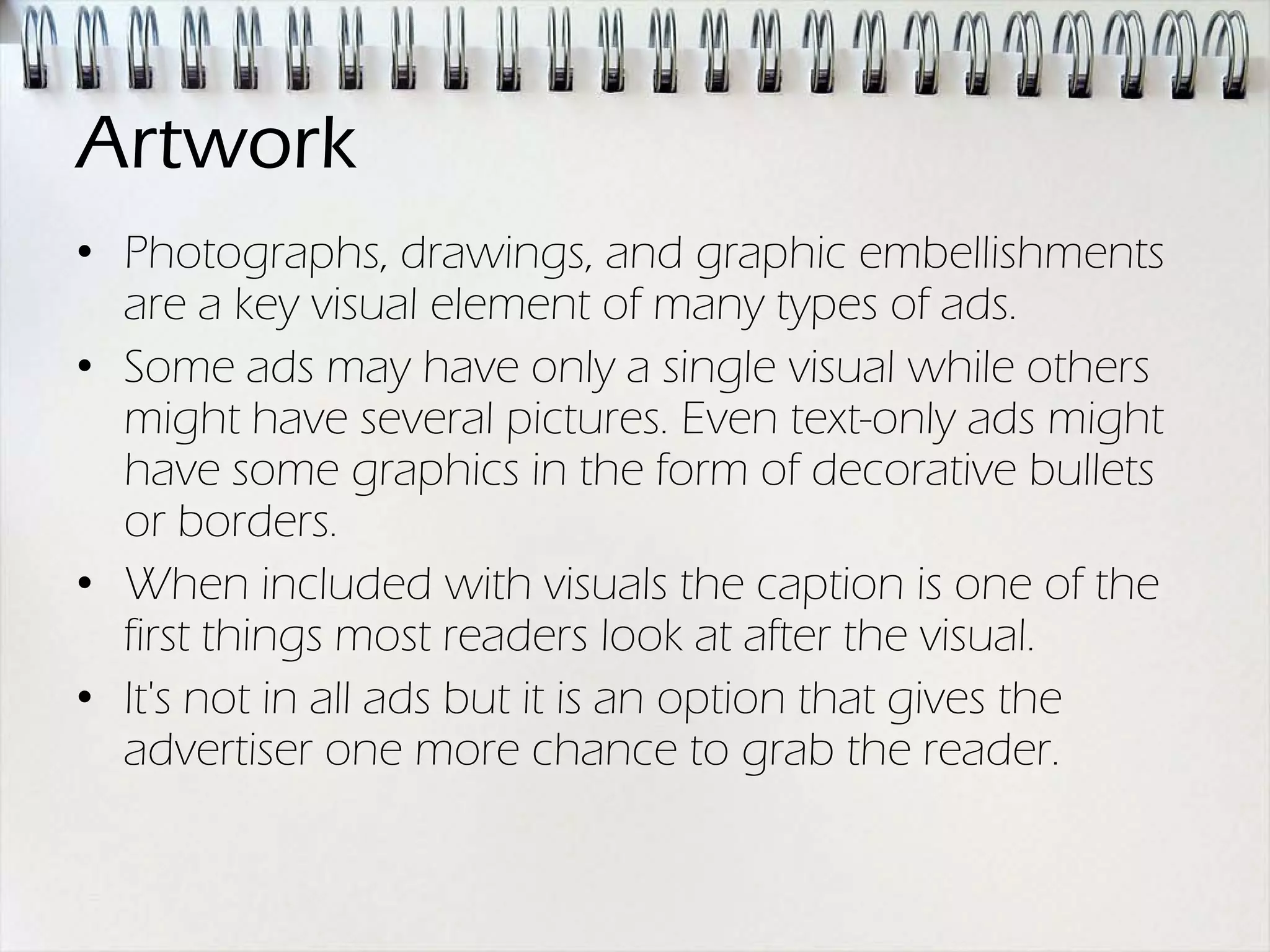 Artwork
• Photographs, drawings, and graphic embellishments
  are a key visual element of many types of ads.
• Some ads may have only a single visual while others
  might have several pictures. Even text-only ads might
  have some graphics in the form of decorative bullets
  or borders.
• When included with visuals the caption is one of the
  first things most readers look at after the visual.
• It's not in all ads but it is an option that gives the
  advertiser one more chance to grab the reader.
 