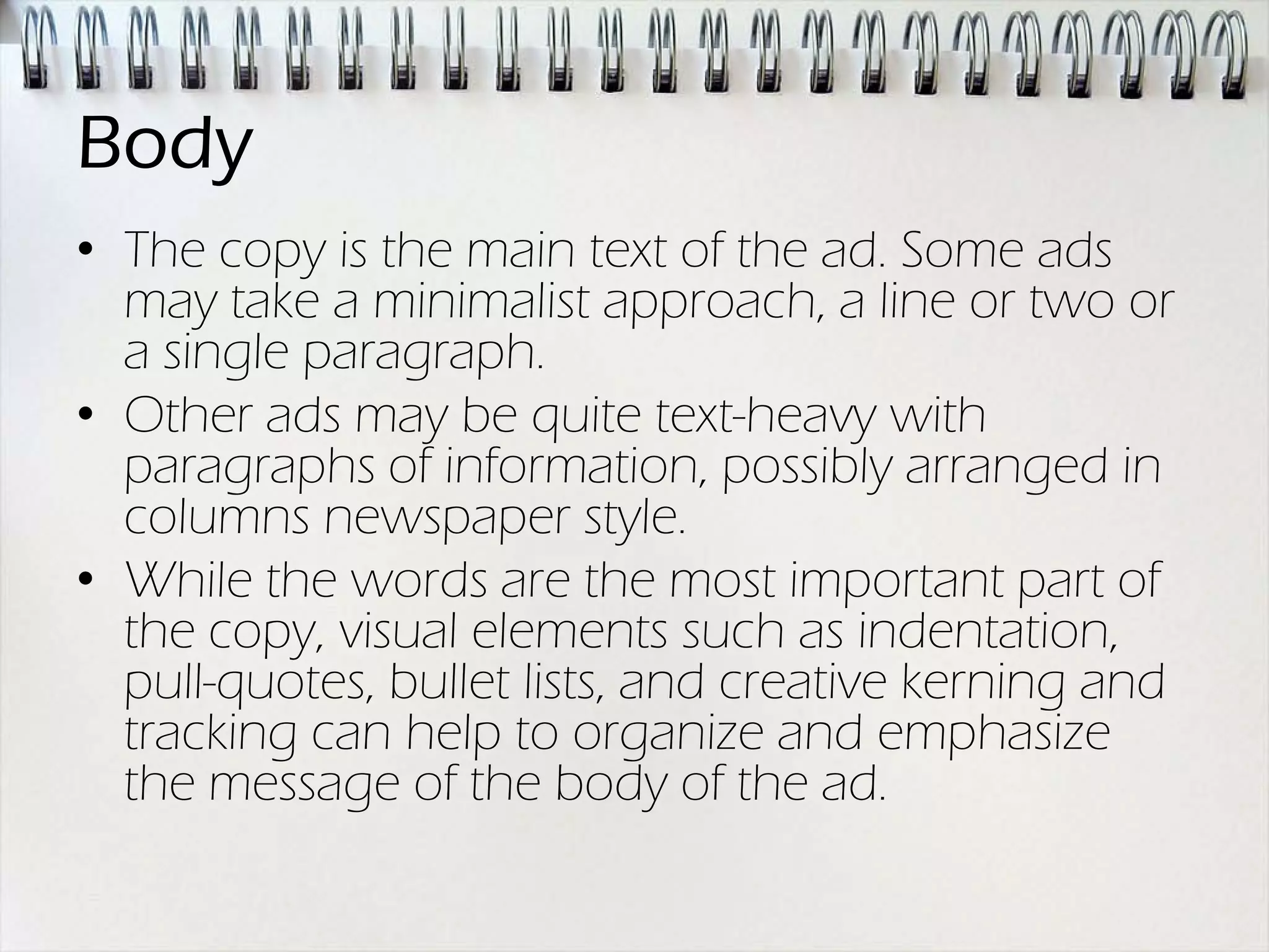 Body
• The copy is the main text of the ad. Some ads
  may take a minimalist approach, a line or two or
  a single paragraph.
• Other ads may be quite text-heavy with
  paragraphs of information, possibly arranged in
  columns newspaper style.
• While the words are the most important part of
  the copy, visual elements such as indentation,
  pull-quotes, bullet lists, and creative kerning and
  tracking can help to organize and emphasize
  the message of the body of the ad.
 