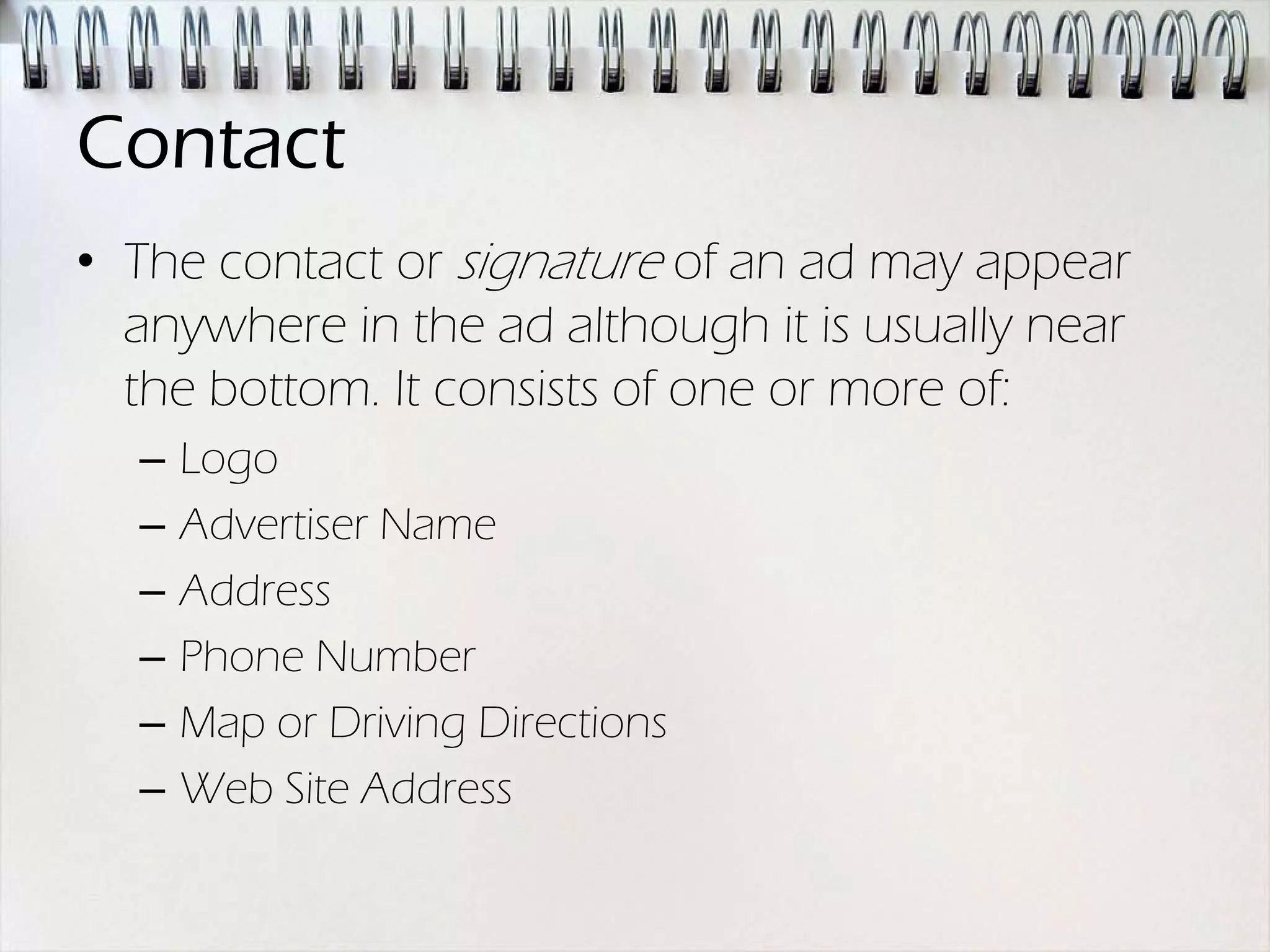 Contact
• The contact or signature of an ad may appear
  anywhere in the ad although it is usually near
  the bottom. It consists of one or more of:
  –   Logo
  –   Advertiser Name
  –   Address
  –   Phone Number
  –   Map or Driving Directions
  –   Web Site Address
 