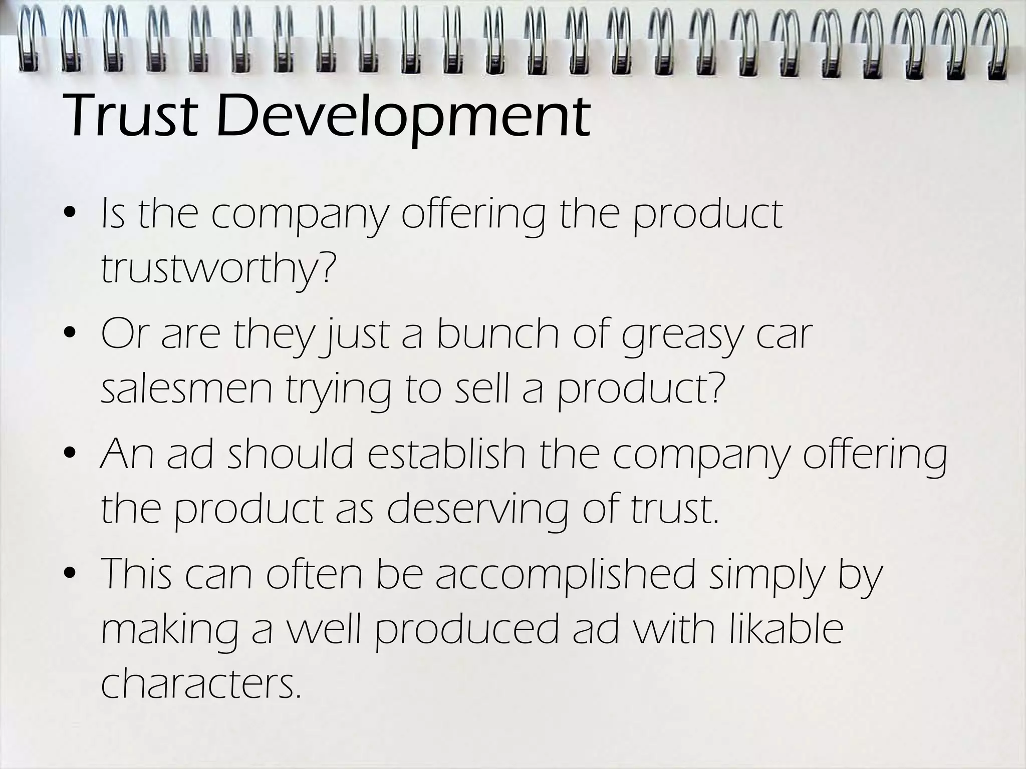 Trust Development
• Is the company offering the product
  trustworthy?
• Or are they just a bunch of greasy car
  salesmen trying to sell a product?
• An ad should establish the company offering
  the product as deserving of trust.
• This can often be accomplished simply by
  making a well produced ad with likable
  characters.
 