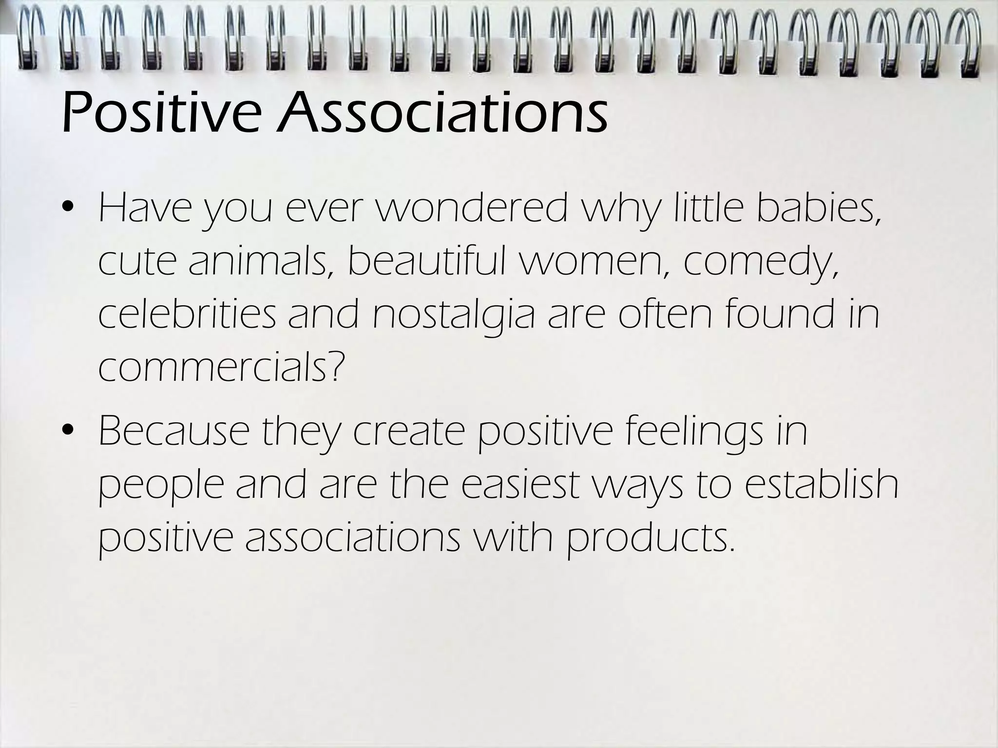 Positive Associations
• Have you ever wondered why little babies,
  cute animals, beautiful women, comedy,
  celebrities and nostalgia are often found in
  commercials?
• Because they create positive feelings in
  people and are the easiest ways to establish
  positive associations with products.
 