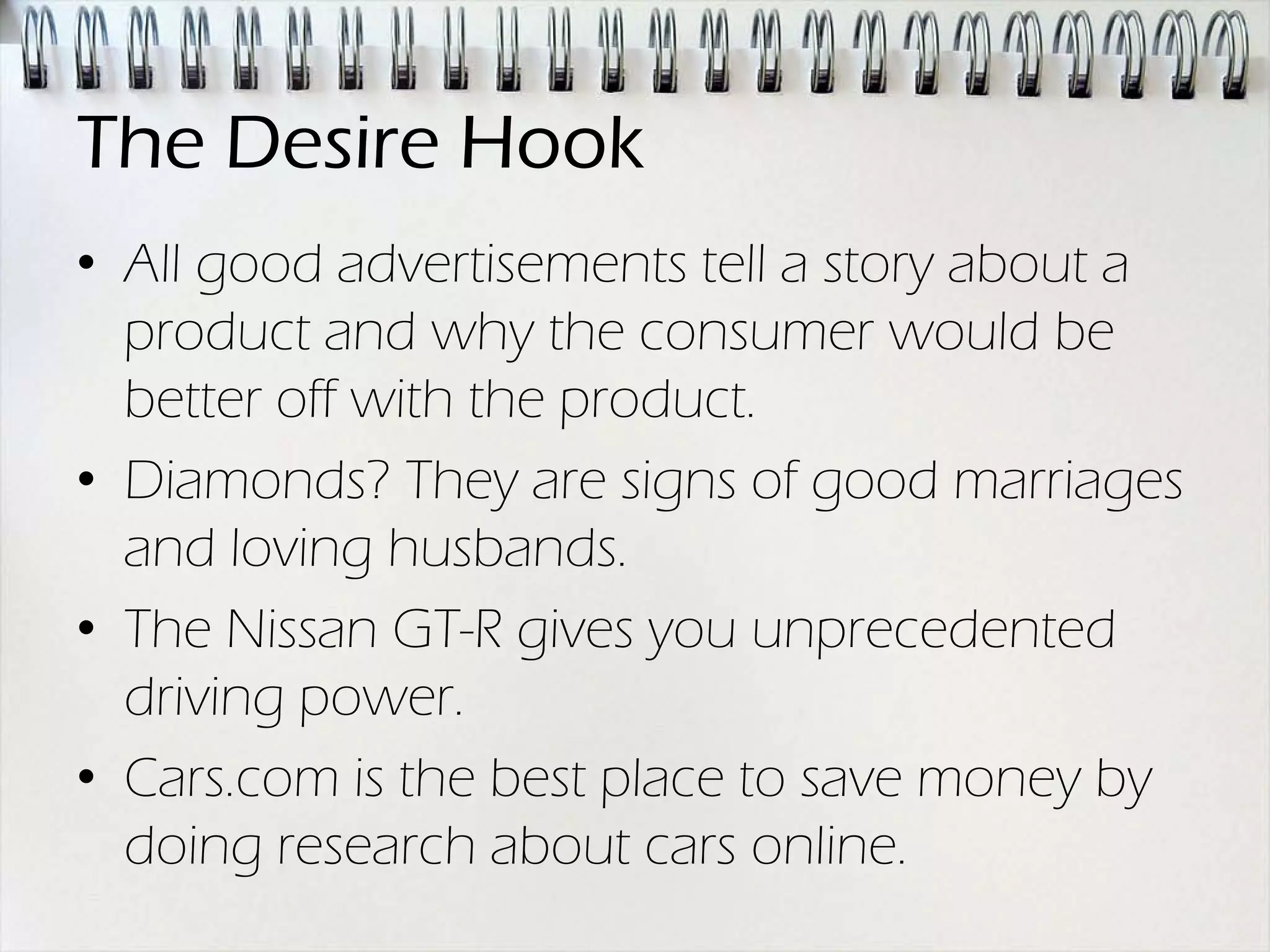The Desire Hook
• All good advertisements tell a story about a
  product and why the consumer would be
  better off with the product.
• Diamonds? They are signs of good marriages
  and loving husbands.
• The Nissan GT-R gives you unprecedented
  driving power.
• Cars.com is the best place to save money by
  doing research about cars online.
 