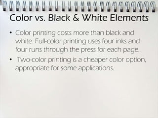 Color vs. Black & White Elements
• Color printing costs more than black and
  white. Full-color printing uses four inks and
  four runs through the press for each page.
• Two-color printing is a cheaper color option,
  appropriate for some applications.
 