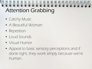 Attention Grabbing
•   Catchy Music
•   A Beautiful Woman
•   Repetition
•   Loud Sounds
•   Visual Humor
•   Appeal to basic sensory perceptions and if
    done right, they work simply because we’re
    human.
 