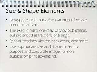 Size & Shape Elements
• Newspaper and magazine placement fees are
  based on ad size.
• The exact dimensions may vary by publication,
  but are priced as fractions of a page.
• Special locations, like the back cover, cost more.
• Use appropriate size and shape, linked to
  purpose and corporate image, for non-
  publication print advertising.
 