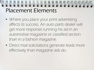 Placement Elements
• Where you place your print advertising
  affects its success. An auto parts dealer will
  get more response running his ad in an
  automotive magazine or classified section
  than in a fashion magazine.
• Direct mail solicitations generate leads more
  effectively than magazine ads do.
 