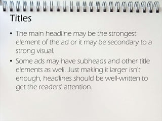 Titles
• The main headline may be the strongest
  element of the ad or it may be secondary to a
  strong visual.
• Some ads may have subheads and other title
  elements as well. Just making it larger isn't
  enough, headlines should be well-written to
  get the readers' attention.
 