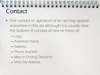 Contact
• The contact or signature of an ad may appear
  anywhere in the ad although it is usually near
  the bottom. It consists of one or more of:
  –   Logo
  –   Advertiser Name
  –   Address
  –   Phone Number
  –   Map or Driving Directions
  –   Web Site Address
 