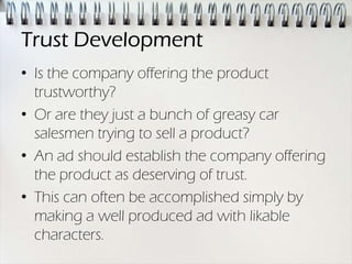 Trust Development
• Is the company offering the product
  trustworthy?
• Or are they just a bunch of greasy car
  salesmen trying to sell a product?
• An ad should establish the company offering
  the product as deserving of trust.
• This can often be accomplished simply by
  making a well produced ad with likable
  characters.
 