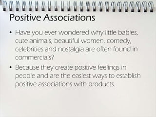 Positive Associations
• Have you ever wondered why little babies,
  cute animals, beautiful women, comedy,
  celebrities and nostalgia are often found in
  commercials?
• Because they create positive feelings in
  people and are the easiest ways to establish
  positive associations with products.
 