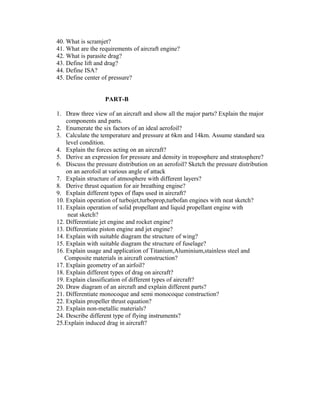 40. What is scramjet?
41. What are the requirements of aircraft engine?
42. What is parasite drag?
43. Define lift and drag?
44. Define ISA?
45. Define center of pressure?
PART-B
1. Draw three view of an aircraft and show all the major parts? Explain the major
components and parts.
2. Enumerate the six factors of an ideal aerofoil?
3. Calculate the temperature and pressure at 6km and 14km. Assume standard sea
level condition.
4. Explain the forces acting on an aircraft?
5. Derive an expression for pressure and density in troposphere and stratosphere?
6. Discuss the pressure distribution on an aerofoil? Sketch the pressure distribution
on an aerofoil at various angle of attack
7. Explain structure of atmosphere with different layers?
8. Derive thrust equation for air breathing engine?
9. Explain different types of flaps used in aircraft?
10. Explain operation of turbojet,turboprop,turbofan engines with neat sketch?
11. Explain operation of solid propellant and liquid propellant engine with
neat sketch?
12. Differentiate jet engine and rocket engine?
13. Differentiate piston engine and jet engine?
14. Explain with suitable diagram the structure of wing?
15. Explain with suitable diagram the structure of fuselage?
16. Explain usage and application of Titanium,Aluminium,stainless steel and
Composite materials in aircraft construction?
17. Explain geometry of an airfoil?
18. Explain different types of drag on aircraft?
19. Explain classification of different types of aircraft?
20. Draw diagram of an aircraft and explain different parts?
21. Differentiate monocoque and semi monocoque construction?
22. Explain propeller thrust equation?
23. Explain non-metallic materials?
24. Describe different type of flying instruments?
25.Explain induced drag in aircraft?

 
