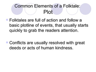 Common Elements of a Folktale:  Plot Folktales are full of action and follow a basic plotline of events, that usually starts quickly to grab the readers attention. Conflicts are usually resolved with great deeds or acts of human kindness. 