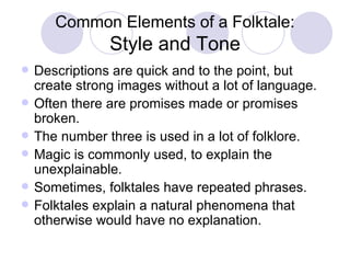 Common Elements of a Folktale: Style and Tone Descriptions are quick and to the point, but create strong images without a lot of language. Often there are promises made or promises broken. The number three is used in a lot of folklore. Magic is commonly used, to explain the unexplainable. Sometimes, folktales have repeated phrases. Folktales explain a natural phenomena that otherwise would have no explanation. 