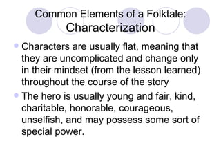 Common Elements of a Folktale:  Characterization Characters are usually flat, meaning that they are uncomplicated and change only in their mindset (from the lesson learned) throughout the course of the story The hero is usually young and fair, kind, charitable, honorable, courageous, unselfish, and may possess some sort of special power. 