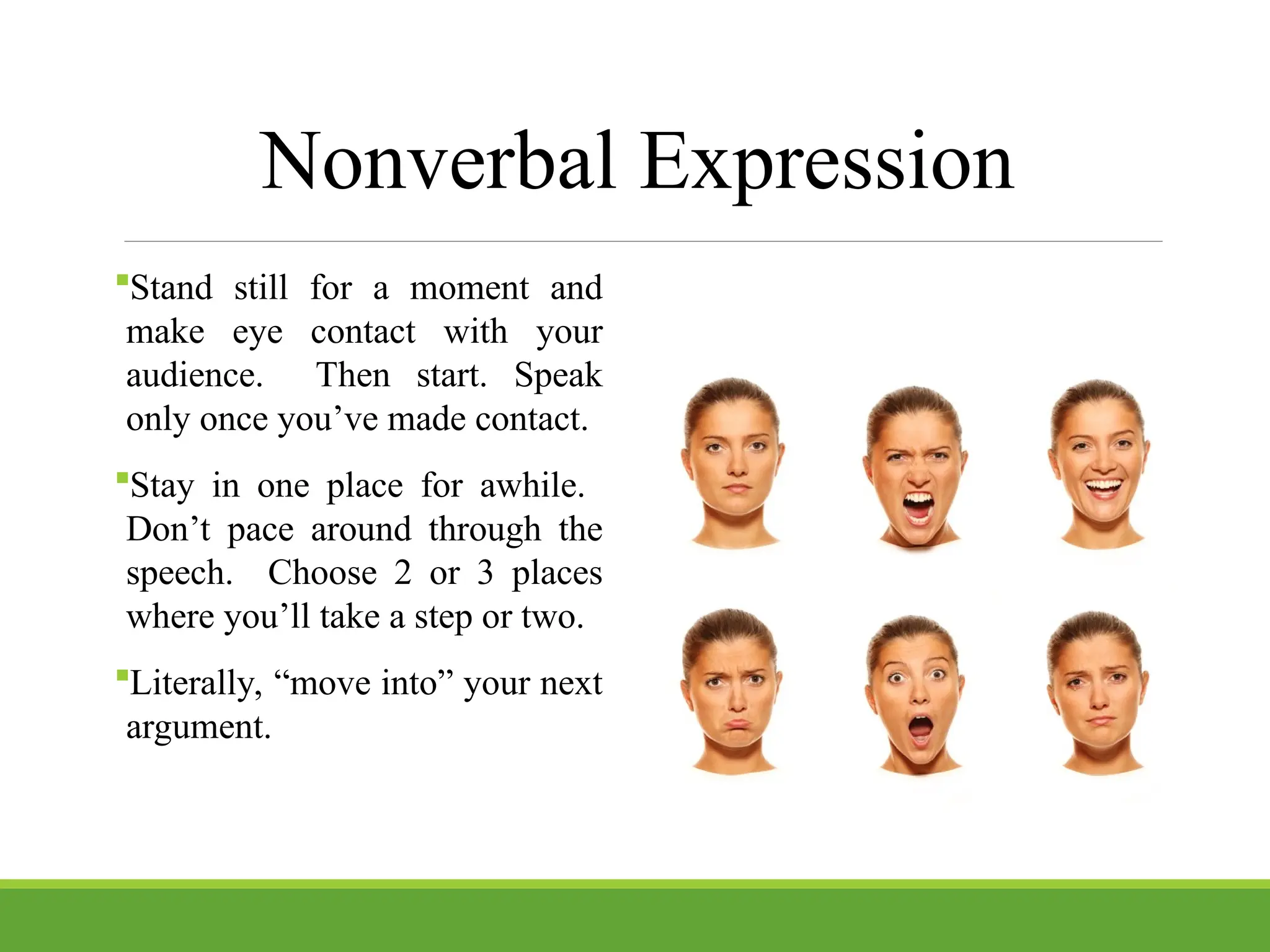 Nonverbal Expression
Stand still for a moment and
make eye contact with your
audience. Then start. Speak
only once you’ve made contact.
Stay in one place for awhile.
Don’t pace around through the
speech. Choose 2 or 3 places
where you’ll take a step or two.
Literally, “move into” your next
argument.
 
