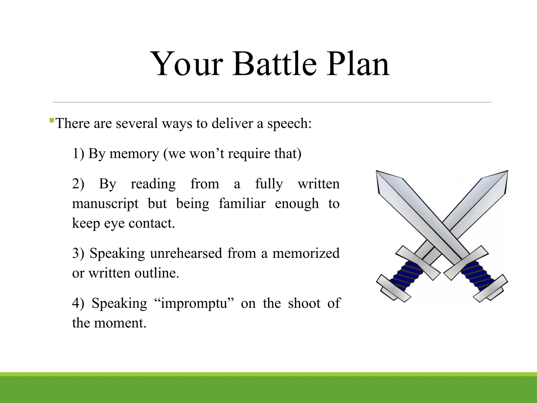 Your Battle Plan
There are several ways to deliver a speech:
1) By memory (we won’t require that)
2) By reading from a fully written
manuscript but being familiar enough to
keep eye contact.
3) Speaking unrehearsed from a memorized
or written outline.
4) Speaking “impromptu” on the shoot of
the moment.
 