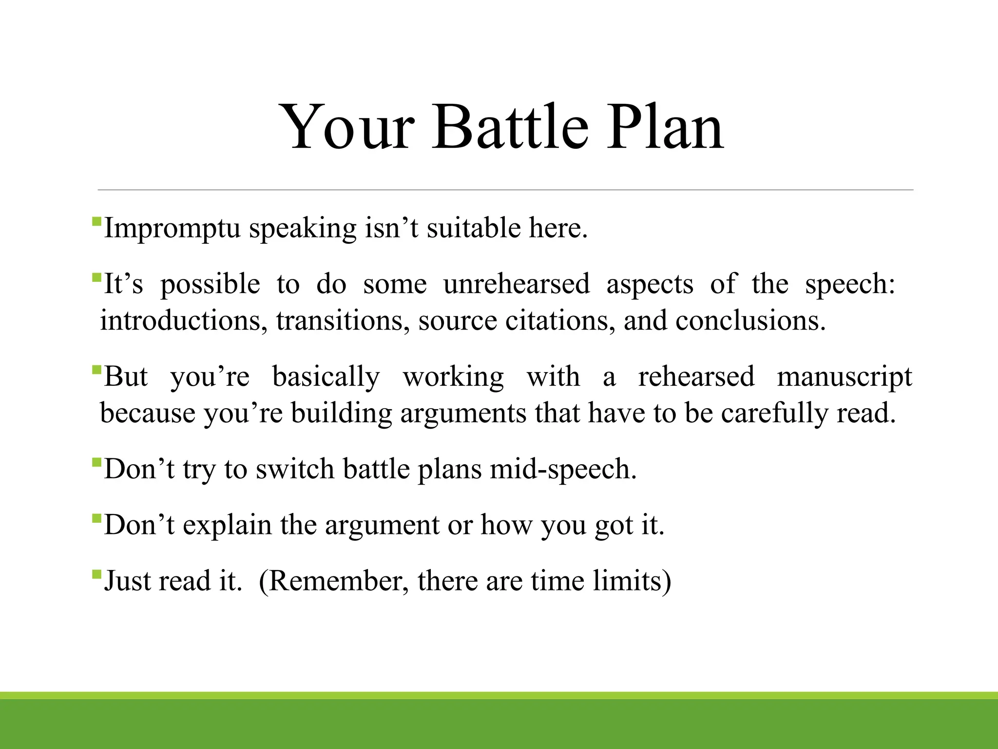 Your Battle Plan
Impromptu speaking isn’t suitable here.
It’s possible to do some unrehearsed aspects of the speech:
introductions, transitions, source citations, and conclusions.
But you’re basically working with a rehearsed manuscript
because you’re building arguments that have to be carefully read.
Don’t try to switch battle plans mid-speech.
Don’t explain the argument or how you got it.
Just read it. (Remember, there are time limits)
 