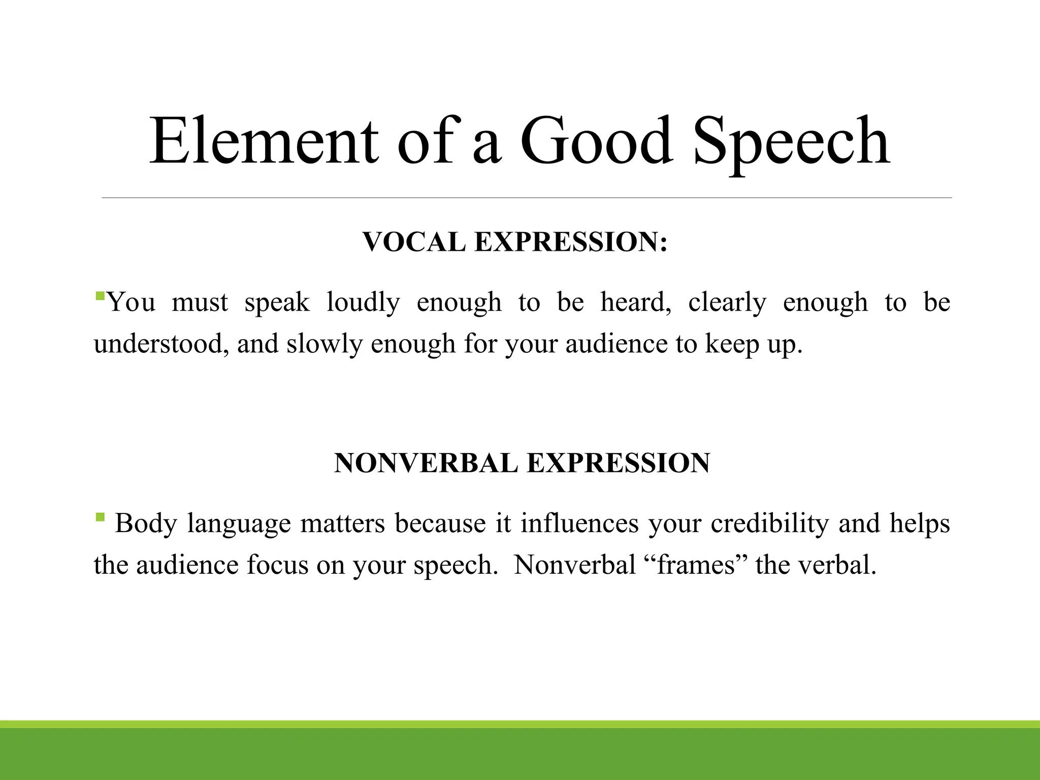 Element of a Good Speech
VOCAL EXPRESSION:
You must speak loudly enough to be heard, clearly enough to be
understood, and slowly enough for your audience to keep up.
NONVERBAL EXPRESSION
 Body language matters because it influences your credibility and helps
the audience focus on your speech. Nonverbal “frames” the verbal.
 