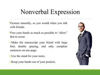 Nonverbal Expression
Gesture naturally, as you would when you talk
with friends.
Free your hands as much as possible to “allow”
that to occur.
1)Make the manuscript your friend with large
font, double spacing, and only complete
sentences on one page.
2)Use the stand for your notes.
3)Keep your hands out of your pockets.
 