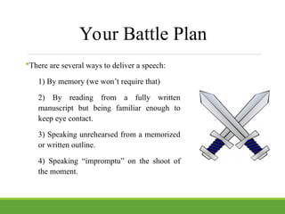 Your Battle Plan
There are several ways to deliver a speech:
1) By memory (we won’t require that)
2) By reading from a fully written
manuscript but being familiar enough to
keep eye contact.
3) Speaking unrehearsed from a memorized
or written outline.
4) Speaking “impromptu” on the shoot of
the moment.
 