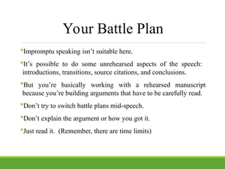 Your Battle Plan
Impromptu speaking isn’t suitable here.
It’s possible to do some unrehearsed aspects of the speech:
introductions, transitions, source citations, and conclusions.
But you’re basically working with a rehearsed manuscript
because you’re building arguments that have to be carefully read.
Don’t try to switch battle plans mid-speech.
Don’t explain the argument or how you got it.
Just read it. (Remember, there are time limits)
 