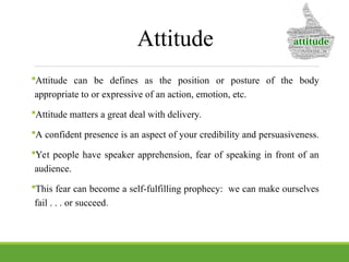 Attitude
Attitude can be defines as the position or posture of the body
appropriate to or expressive of an action, emotion, etc.
Attitude matters a great deal with delivery.
A confident presence is an aspect of your credibility and persuasiveness.
Yet people have speaker apprehension, fear of speaking in front of an
audience.
This fear can become a self-fulfilling prophecy: we can make ourselves
fail . . . or succeed.
 