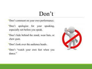 Don’t
Don’t comment on your own performance.
Don’t apologize for your speaking,
especially not before you speak.
Don’t hide behind the stand, wear hats, or
chew gum.
Don’t look over the audience heads.
Don’t “watch your own feet when you
dance.”
 