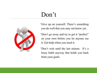 Don’t
Give up on yourself. There’s something
you do well that you may not know yet.
Don’t go away and try to get it “perfect”
on your own before you let anyone see
it. Get help when you need it.
Don’t wait until the last minute. It’s a
lousy habit anyway that holds you back
from your goals.
 