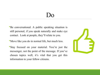 Do
Be conversational. A public speaking situation is
still personal, if you speak naturally and make eye
contact. Look at people, they’ll relate to you.
Move like you do in normal life, but much less.
Stay focused on your material. You’re just the
messenger, not the point of the message. If you’ve
chosen topics well, it’s vital that you get this
information to your fellow citizens.
 