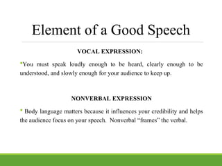Element of a Good Speech
VOCAL EXPRESSION:
You must speak loudly enough to be heard, clearly enough to be
understood, and slowly enough for your audience to keep up.
NONVERBAL EXPRESSION
 Body language matters because it influences your credibility and helps
the audience focus on your speech. Nonverbal “frames” the verbal.
 