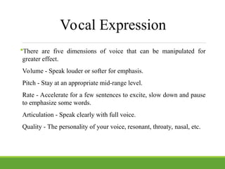 Vocal Expression
There are five dimensions of voice that can be manipulated for
greater effect.
Volume - Speak louder or softer for emphasis.
Pitch - Stay at an appropriate mid-range level.
Rate - Accelerate for a few sentences to excite, slow down and pause
to emphasize some words.
Articulation - Speak clearly with full voice.
Quality - The personality of your voice, resonant, throaty, nasal, etc.
 