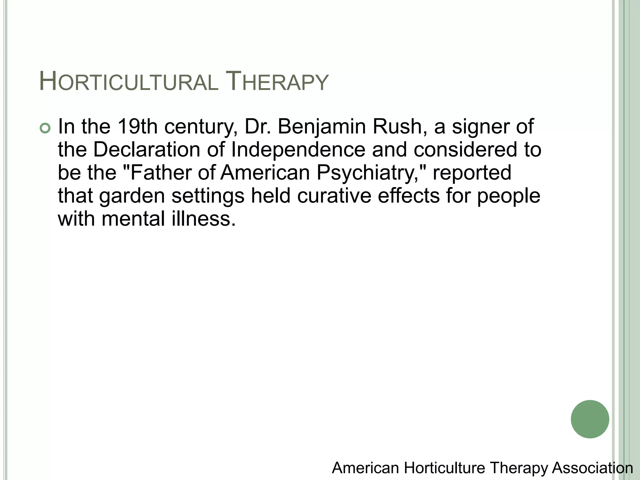 Horticultural TherapyIn the 19th century, Dr. Benjamin Rush, a signer of the Declaration of Independence and considered to be the "Father of American Psychiatry," reported that garden settings held curative effects for people with mental illness.American Horticulture Therapy Association