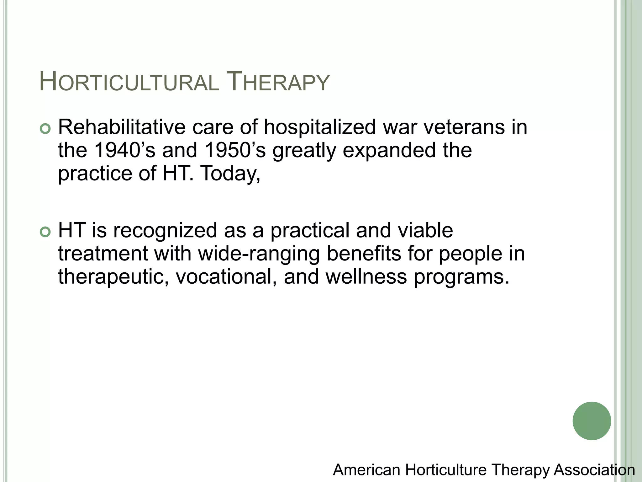 Horticultural TherapyRehabilitative care of hospitalized war veterans in the 1940’s and 1950’s greatly expanded the practice of HT. Today, HT is recognized as a practical and viable treatment with wide-ranging benefits for people in therapeutic, vocational, and wellness programs.American Horticulture Therapy Association