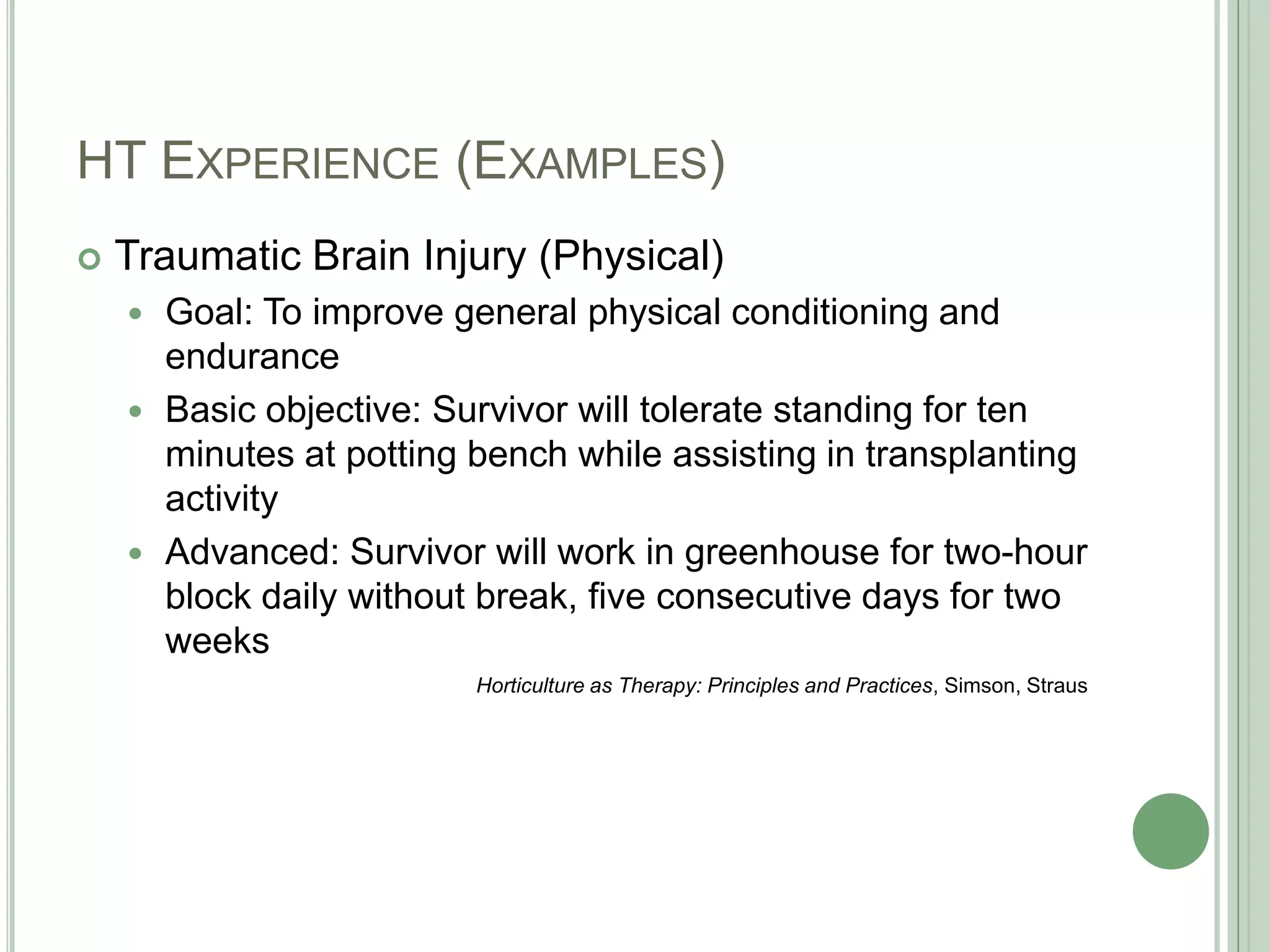 HT Experience (Examples)Traumatic Brain Injury (Physical)Goal: To improve general physical conditioning and enduranceBasic objective: Survivor will tolerate standing for ten minutes at potting bench while assisting in transplanting activityAdvanced: Survivor will work in greenhouse for two-hour block daily without break, five consecutive days for two weeksHorticulture as Therapy: Principles and Practices, Simson, Straus