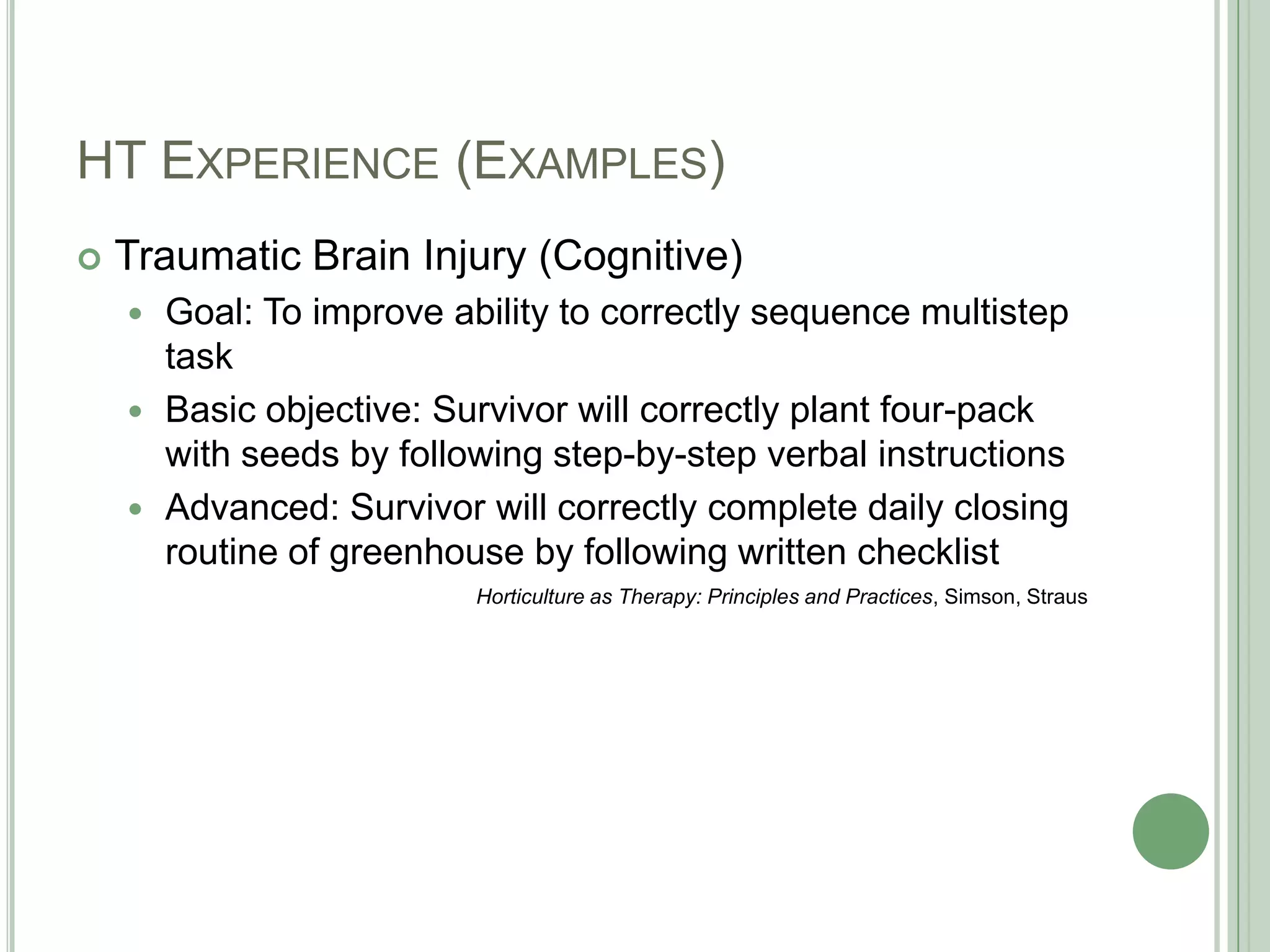 HT Experience (Examples)Traumatic Brain Injury (Cognitive)Goal: To improve ability to correctly sequence multistep taskBasic objective: Survivor will correctly plant four-pack with seeds by following step-by-step verbal instructionsAdvanced: Survivor will correctly complete daily closing routine of greenhouse by following written checklistHorticulture as Therapy: Principles and Practices, Simson, Straus