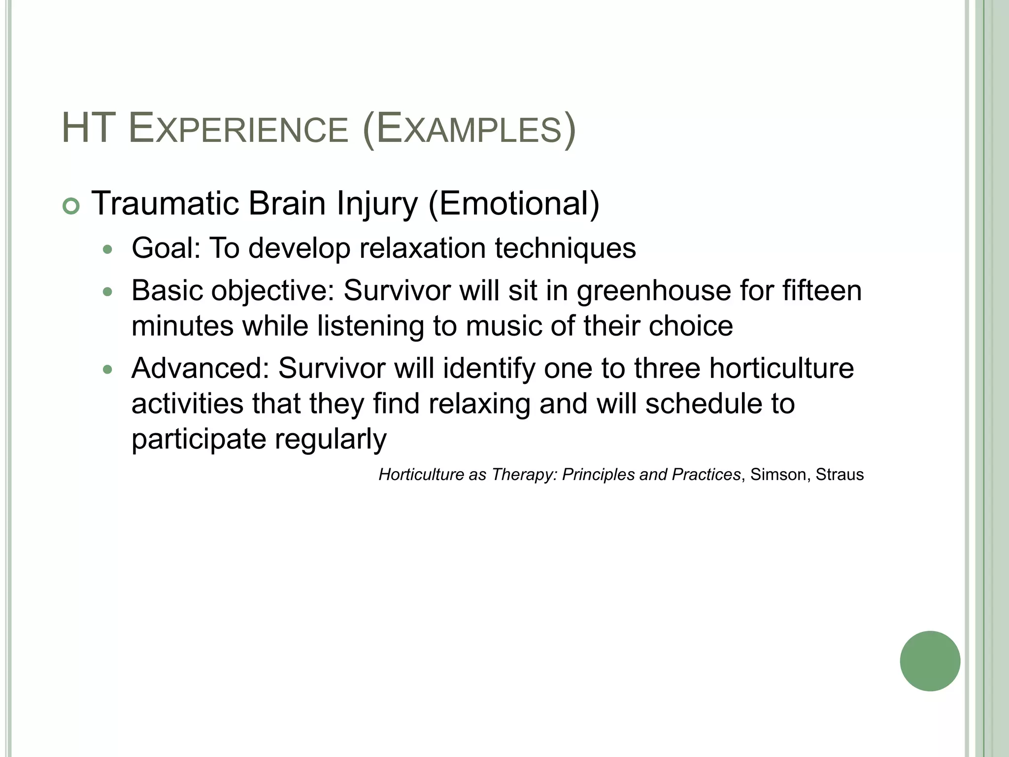 HT Experience (Examples)Traumatic Brain Injury (Emotional)Goal: To develop relaxation techniquesBasic objective: Survivor will sit in greenhouse for fifteen minutes while listening to music of their choiceAdvanced: Survivor will identify one to three horticulture activities that they find relaxing and will schedule to participate regularlyHorticulture as Therapy: Principles and Practices, Simson, Straus