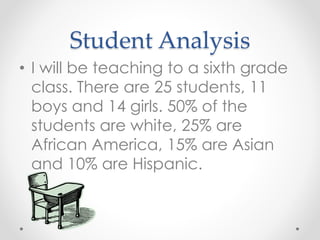 Student Analysis 
• I will be teaching to a sixth grade 
class. There are 25 students, 11 
boys and 14 girls. 50% of the 
students are white, 25% are 
African America, 15% are Asian 
and 10% are Hispanic. 
 