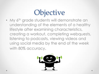 Objective 
• My 6th grade students will demonstrate an 
understanding of the elements of a healthy 
lifestyle after examining characteristics, 
creating a workout, completing webquests, 
listening to podcasts, viewing videos and 
using social media by the end of the week 
with 80% accuracy. 
 
